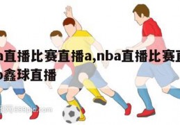 nba直播比赛直播a,nba直播比赛直播app鑫球直播