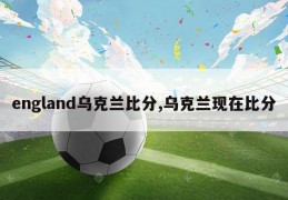 england乌克兰比分,乌克兰现在比分