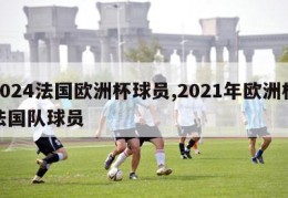 2024法国欧洲杯球员,2021年欧洲杯法国队球员