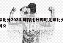 球探比分2024,球探比分即时足球比分体球网女