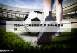 腾讯nba比赛录像回放,腾讯nba完整回放