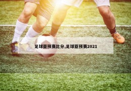 足球亚预赛比分,足球亚预赛2021