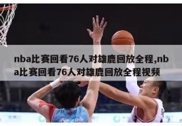 nba比赛回看76人对雄鹿回放全程,nba比赛回看76人对雄鹿回放全程视频