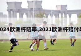 2024欧洲杯陪率,2021欧洲杯赔付率